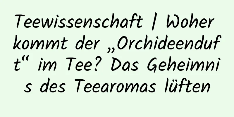 Teewissenschaft | Woher kommt der „Orchideenduft“ im Tee? Das Geheimnis des Teearomas lüften