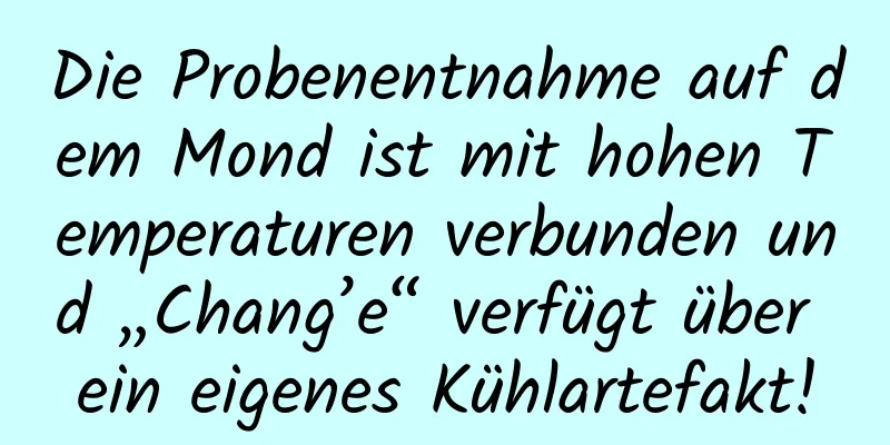 Die Probenentnahme auf dem Mond ist mit hohen Temperaturen verbunden und „Chang’e“ verfügt über ein eigenes Kühlartefakt!