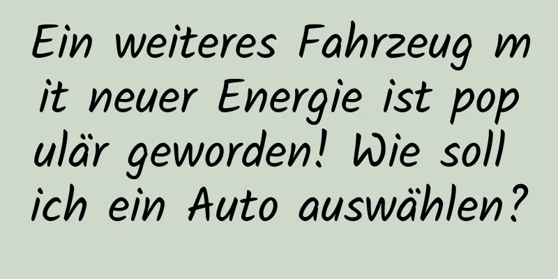 Ein weiteres Fahrzeug mit neuer Energie ist populär geworden! Wie soll ich ein Auto auswählen?