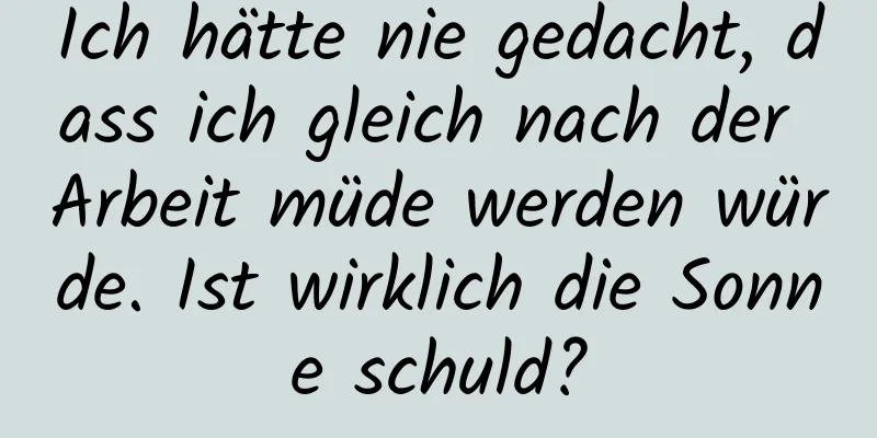 Ich hätte nie gedacht, dass ich gleich nach der Arbeit müde werden würde. Ist wirklich die Sonne schuld?