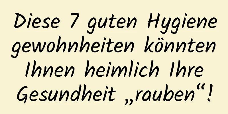 Diese 7 guten Hygienegewohnheiten könnten Ihnen heimlich Ihre Gesundheit „rauben“!