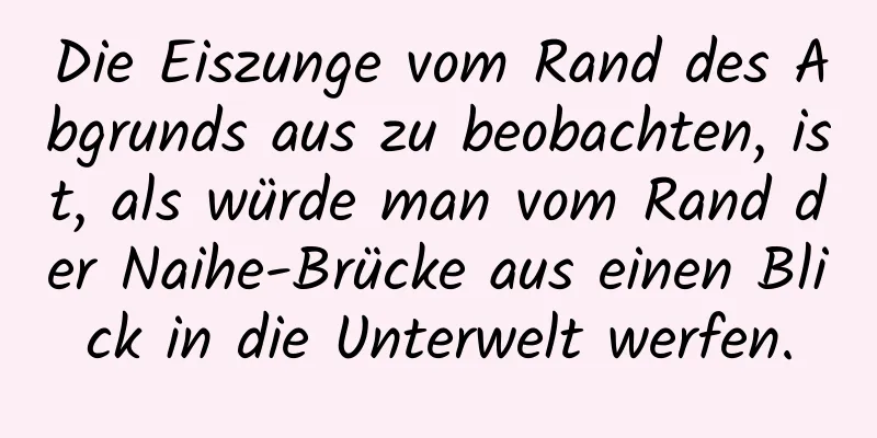Die Eiszunge vom Rand des Abgrunds aus zu beobachten, ist, als würde man vom Rand der Naihe-Brücke aus einen Blick in die Unterwelt werfen.