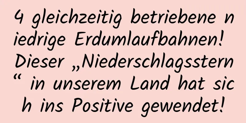 4 gleichzeitig betriebene niedrige Erdumlaufbahnen! Dieser „Niederschlagsstern“ in unserem Land hat sich ins Positive gewendet!