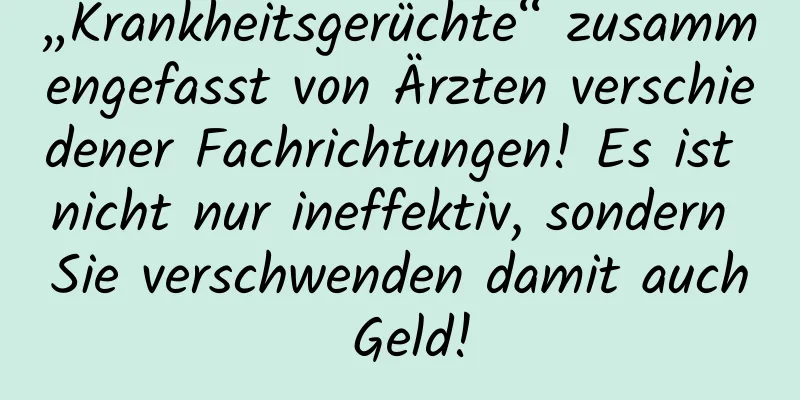 „Krankheitsgerüchte“ zusammengefasst von Ärzten verschiedener Fachrichtungen! Es ist nicht nur ineffektiv, sondern Sie verschwenden damit auch Geld!