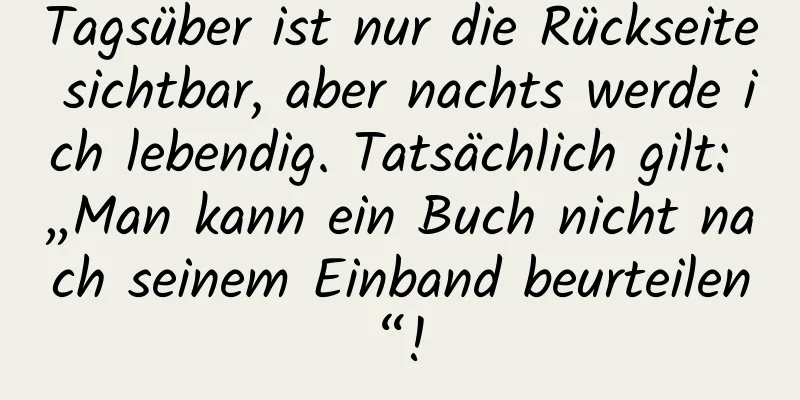Tagsüber ist nur die Rückseite sichtbar, aber nachts werde ich lebendig. Tatsächlich gilt: „Man kann ein Buch nicht nach seinem Einband beurteilen“!