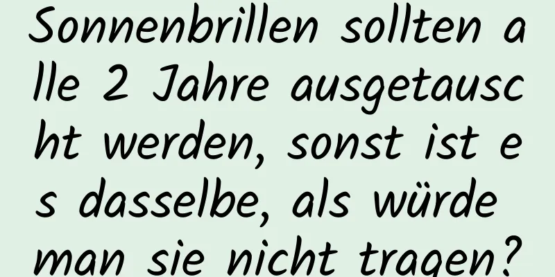 Sonnenbrillen sollten alle 2 Jahre ausgetauscht werden, sonst ist es dasselbe, als würde man sie nicht tragen?