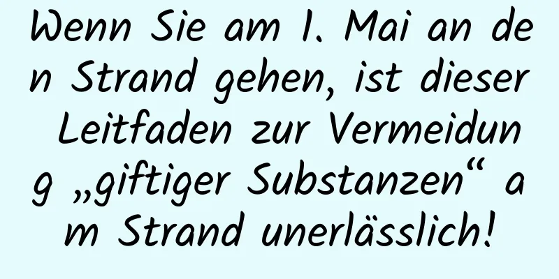 Wenn Sie am 1. Mai an den Strand gehen, ist dieser Leitfaden zur Vermeidung „giftiger Substanzen“ am Strand unerlässlich!