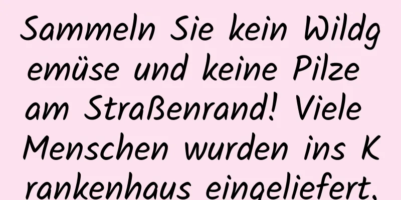 Sammeln Sie kein Wildgemüse und keine Pilze am Straßenrand! Viele Menschen wurden ins Krankenhaus eingeliefert.