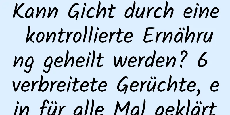 Kann Gicht durch eine kontrollierte Ernährung geheilt werden? 6 verbreitete Gerüchte, ein für alle Mal geklärt
