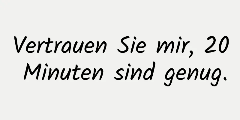 Vertrauen Sie mir, 20 Minuten sind genug.