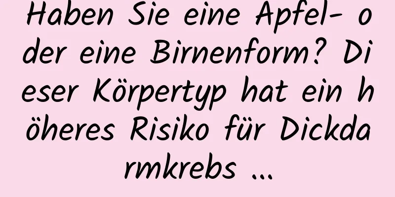 Haben Sie eine Apfel- oder eine Birnenform? Dieser Körpertyp hat ein höheres Risiko für Dickdarmkrebs ...