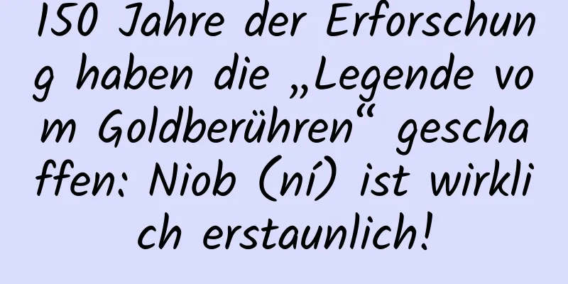 150 Jahre der Erforschung haben die „Legende vom Goldberühren“ geschaffen: Niob (ní) ist wirklich erstaunlich!