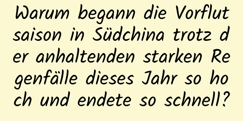 Warum begann die Vorflutsaison in Südchina trotz der anhaltenden starken Regenfälle dieses Jahr so ​​hoch und endete so schnell?