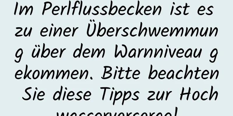 Im Perlflussbecken ist es zu einer Überschwemmung über dem Warnniveau gekommen. Bitte beachten Sie diese Tipps zur Hochwasservorsorge!
