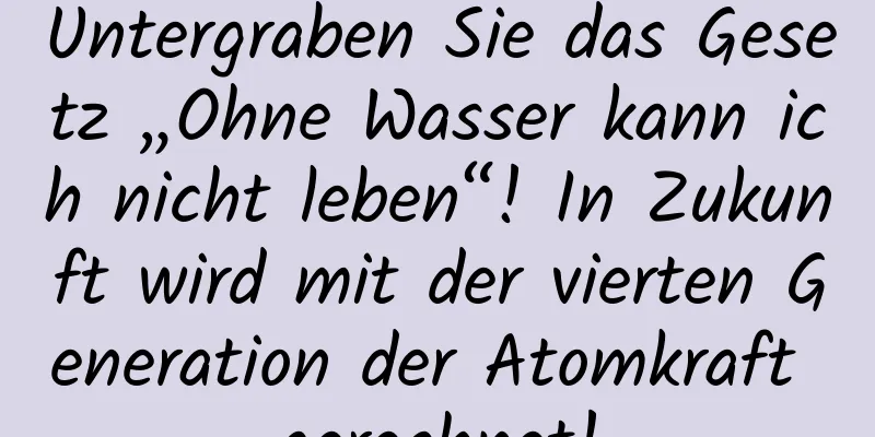 Untergraben Sie das Gesetz „Ohne Wasser kann ich nicht leben“! In Zukunft wird mit der vierten Generation der Atomkraft gerechnet!