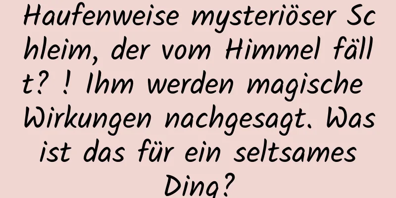 Haufenweise mysteriöser Schleim, der vom Himmel fällt? ! Ihm werden magische Wirkungen nachgesagt. Was ist das für ein seltsames Ding?