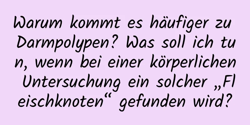 Warum kommt es häufiger zu Darmpolypen? Was soll ich tun, wenn bei einer körperlichen Untersuchung ein solcher „Fleischknoten“ gefunden wird?