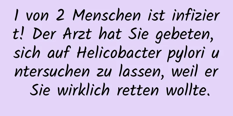 1 von 2 Menschen ist infiziert! Der Arzt hat Sie gebeten, sich auf Helicobacter pylori untersuchen zu lassen, weil er Sie wirklich retten wollte.