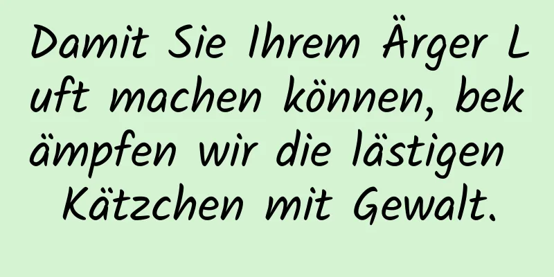 Damit Sie Ihrem Ärger Luft machen können, bekämpfen wir die lästigen Kätzchen mit Gewalt.