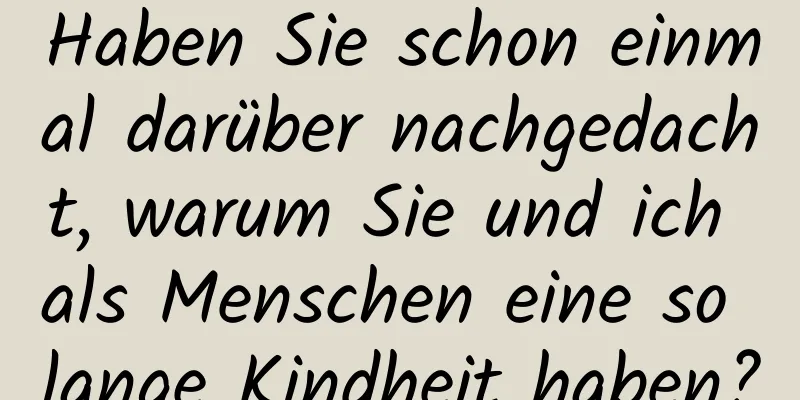 Haben Sie schon einmal darüber nachgedacht, warum Sie und ich als Menschen eine so lange Kindheit haben?