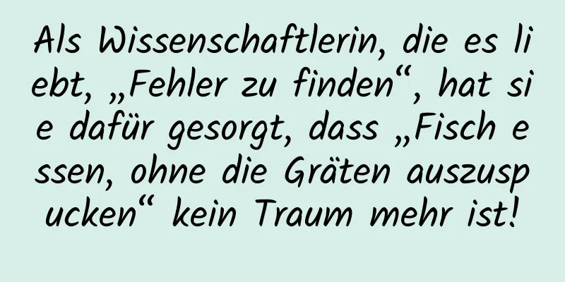 Als Wissenschaftlerin, die es liebt, „Fehler zu finden“, hat sie dafür gesorgt, dass „Fisch essen, ohne die Gräten auszuspucken“ kein Traum mehr ist!