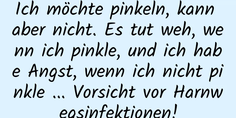 Ich möchte pinkeln, kann aber nicht. Es tut weh, wenn ich pinkle, und ich habe Angst, wenn ich nicht pinkle ... Vorsicht vor Harnwegsinfektionen!