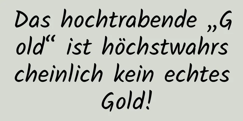 Das hochtrabende „Gold“ ist höchstwahrscheinlich kein echtes Gold!