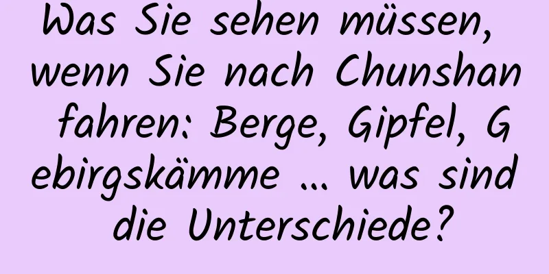 Was Sie sehen müssen, wenn Sie nach Chunshan fahren: Berge, Gipfel, Gebirgskämme … was sind die Unterschiede?
