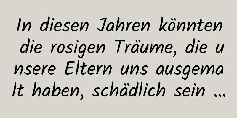 In diesen Jahren könnten die rosigen Träume, die unsere Eltern uns ausgemalt haben, schädlich sein …