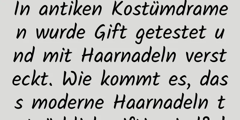 In antiken Kostümdramen wurde Gift getestet und mit Haarnadeln versteckt. Wie kommt es, dass moderne Haarnadeln tatsächlich giftig sind? !