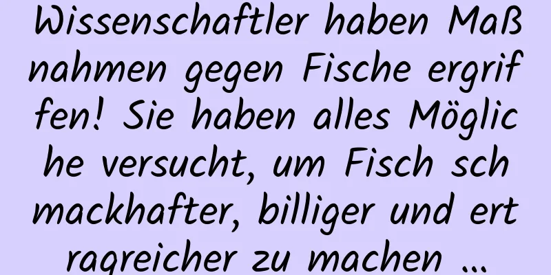 Wissenschaftler haben Maßnahmen gegen Fische ergriffen! Sie haben alles Mögliche versucht, um Fisch schmackhafter, billiger und ertragreicher zu machen …