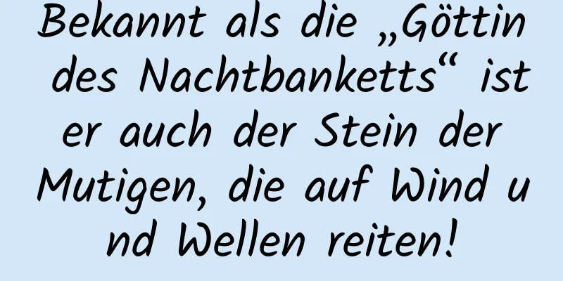 Bekannt als die „Göttin des Nachtbanketts“ ist er auch der Stein der Mutigen, die auf Wind und Wellen reiten!