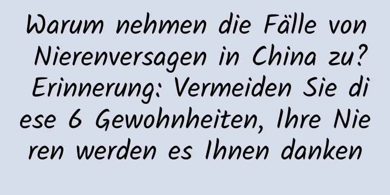 Warum nehmen die Fälle von Nierenversagen in China zu? Erinnerung: Vermeiden Sie diese 6 Gewohnheiten, Ihre Nieren werden es Ihnen danken
