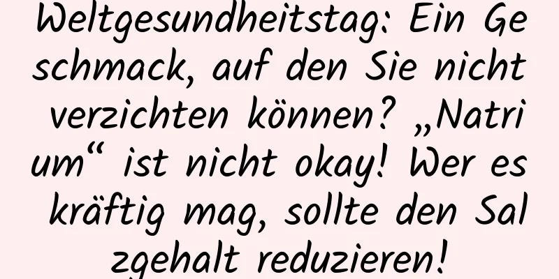 Weltgesundheitstag: Ein Geschmack, auf den Sie nicht verzichten können? „Natrium“ ist nicht okay! Wer es kräftig mag, sollte den Salzgehalt reduzieren!