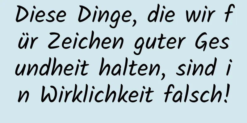 Diese Dinge, die wir für Zeichen guter Gesundheit halten, sind in Wirklichkeit falsch!