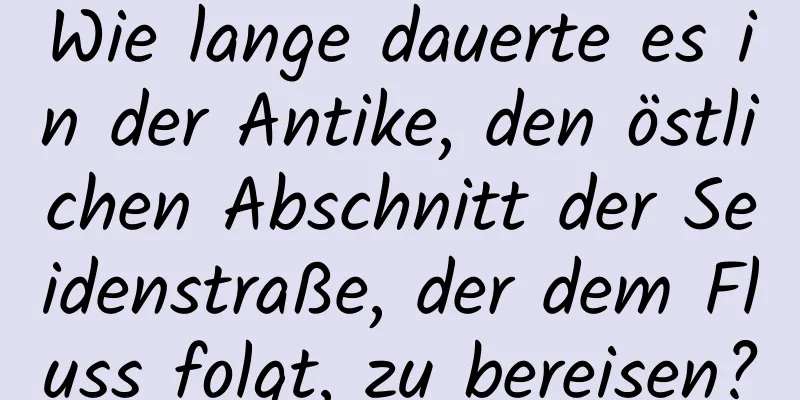 Wie lange dauerte es in der Antike, den östlichen Abschnitt der Seidenstraße, der dem Fluss folgt, zu bereisen?