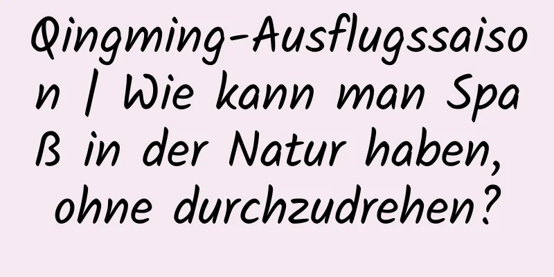 Qingming-Ausflugssaison | Wie kann man Spaß in der Natur haben, ohne durchzudrehen?