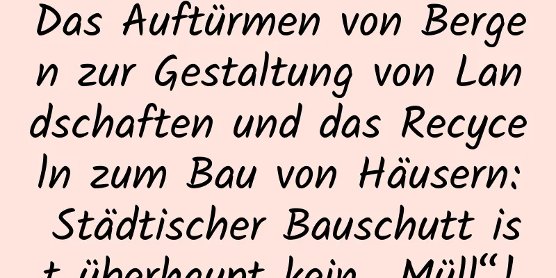 Das Auftürmen von Bergen zur Gestaltung von Landschaften und das Recyceln zum Bau von Häusern: Städtischer Bauschutt ist überhaupt kein „Müll“!