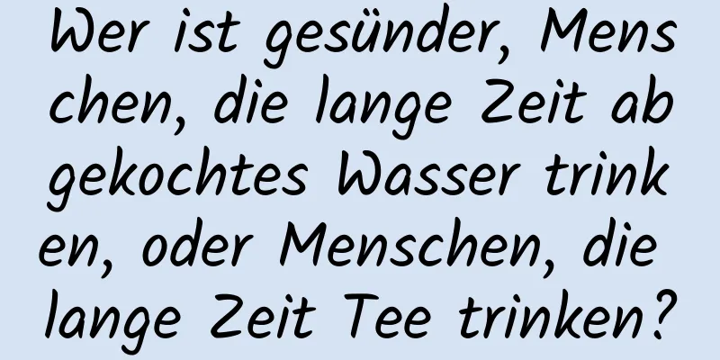 Wer ist gesünder, Menschen, die lange Zeit abgekochtes Wasser trinken, oder Menschen, die lange Zeit Tee trinken?