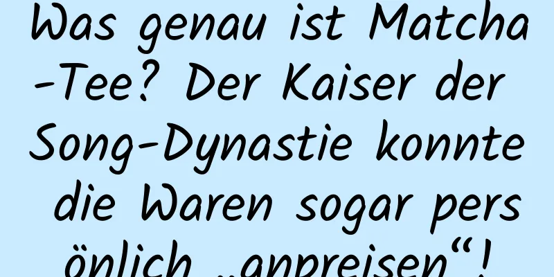 Was genau ist Matcha-Tee? Der Kaiser der Song-Dynastie konnte die Waren sogar persönlich „anpreisen“!