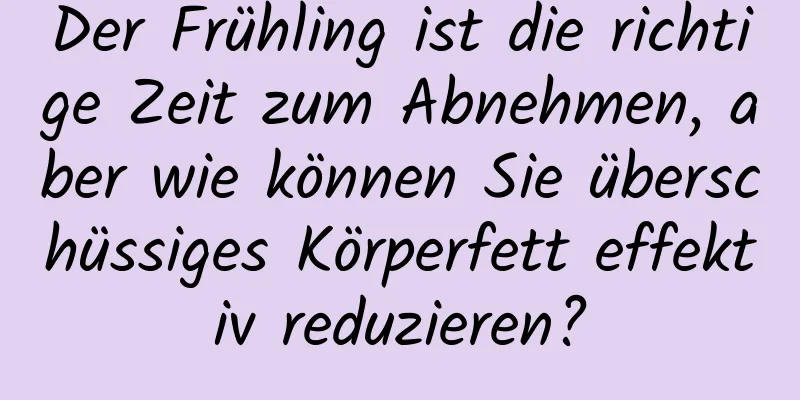 Der Frühling ist die richtige Zeit zum Abnehmen, aber wie können Sie überschüssiges Körperfett effektiv reduzieren?