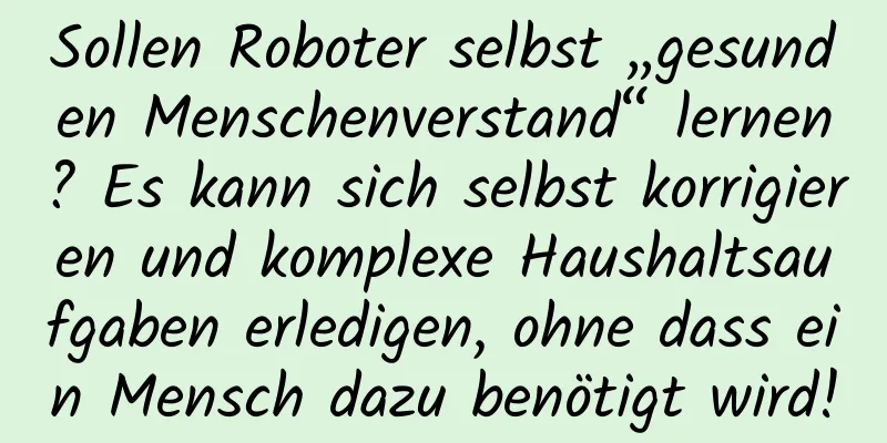 Sollen Roboter selbst „gesunden Menschenverstand“ lernen? Es kann sich selbst korrigieren und komplexe Haushaltsaufgaben erledigen, ohne dass ein Mensch dazu benötigt wird!