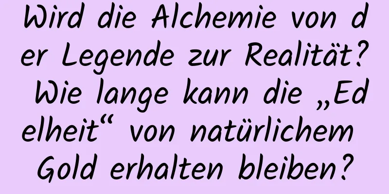 Wird die Alchemie von der Legende zur Realität? Wie lange kann die „Edelheit“ von natürlichem Gold erhalten bleiben?