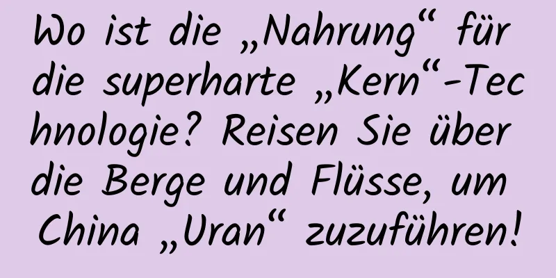 Wo ist die „Nahrung“ für die superharte „Kern“-Technologie? Reisen Sie über die Berge und Flüsse, um China „Uran“ zuzuführen!