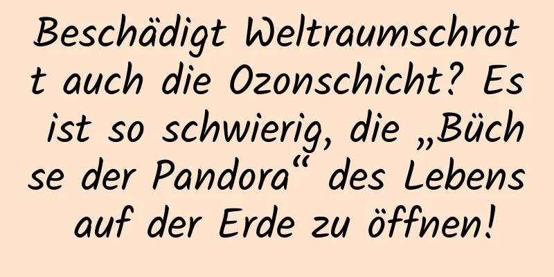 Beschädigt Weltraumschrott auch die Ozonschicht? Es ist so schwierig, die „Büchse der Pandora“ des Lebens auf der Erde zu öffnen!