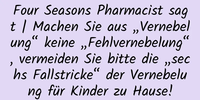 Four Seasons Pharmacist sagt | Machen Sie aus „Vernebelung“ keine „Fehlvernebelung“, vermeiden Sie bitte die „sechs Fallstricke“ der Vernebelung für Kinder zu Hause!