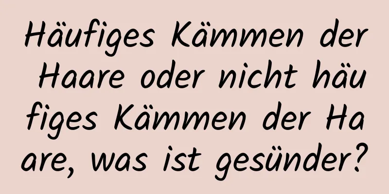 Häufiges Kämmen der Haare oder nicht häufiges Kämmen der Haare, was ist gesünder?