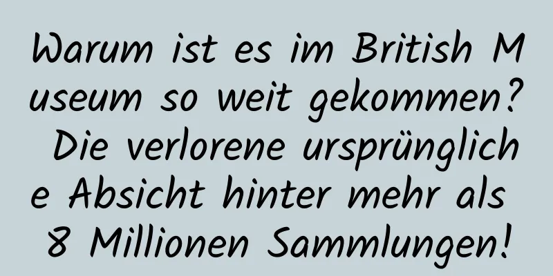 Warum ist es im British Museum so weit gekommen? Die verlorene ursprüngliche Absicht hinter mehr als 8 Millionen Sammlungen!