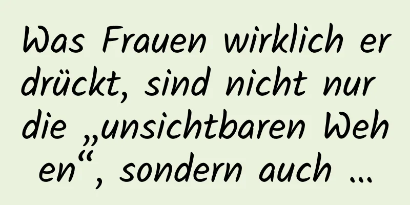 Was Frauen wirklich erdrückt, sind nicht nur die „unsichtbaren Wehen“, sondern auch …
