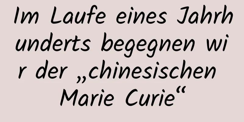 Im Laufe eines Jahrhunderts begegnen wir der „chinesischen Marie Curie“